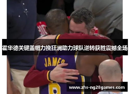 霍华德关键盖帽力挽狂澜助力球队逆转获胜震撼全场