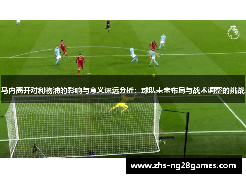 马内离开对利物浦的影响与意义深远分析:球队未来布局与战术调整的挑战 马内离开对利物浦的影响与意义深远分析:球队未来布局与战术调整的挑战