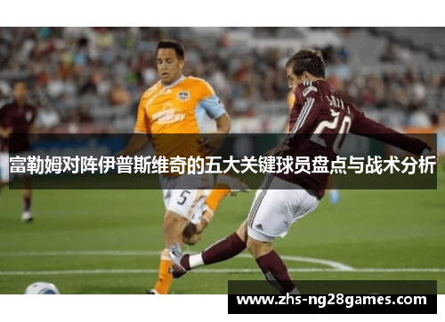 富勒姆对阵伊普斯维奇的五大关键球员盘点与战术分析 富勒姆对阵伊普斯维奇的五大关键球员盘点与战术分析