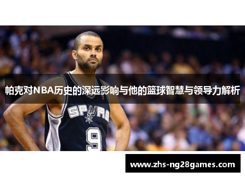 帕克对NBA历史的深远影响与他的篮球智慧与领导力解析 帕克对NBA历史的深远影响与他的篮球智慧与领导力解析