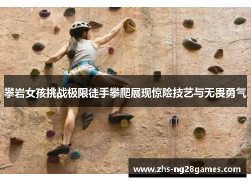 攀岩女孩挑战极限徒手攀爬展现惊险技艺与无畏勇气 攀岩女孩挑战极限徒手攀爬展现惊险技艺与无畏勇气