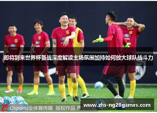 即将到来世界杯备战深度解读主场氛围加持如何放大球队战斗力