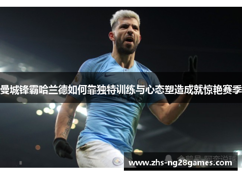 曼城锋霸哈兰德如何靠独特训练与心态塑造成就惊艳赛季 曼城锋霸哈兰德如何靠独特训练与心态塑造成就惊艳赛季