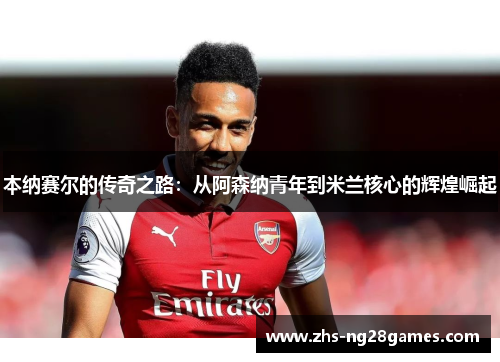 本纳赛尔的传奇之路:从阿森纳青年到米兰核心的辉煌崛起 本纳赛尔的传奇之路:从阿森纳青年到米兰核心的辉煌崛起