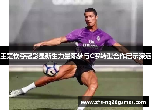 王楚钦夺冠彰显新生力量陈梦与C罗转型合作启示深远