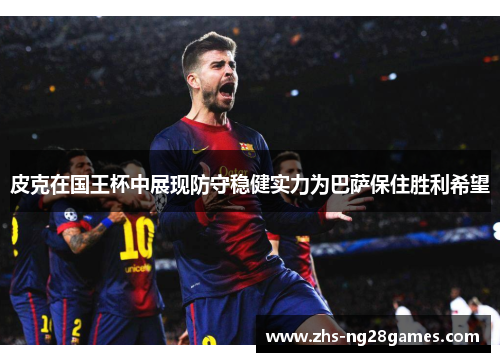皮克在国王杯中展现防守稳健实力为巴萨保住胜利希望 皮克在国王杯中展现防守稳健实力为巴萨保住胜利希望