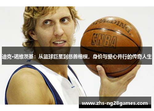 迪克·诺维茨基：从篮球巨星到慈善楷模，身价与爱心并行的传奇人生